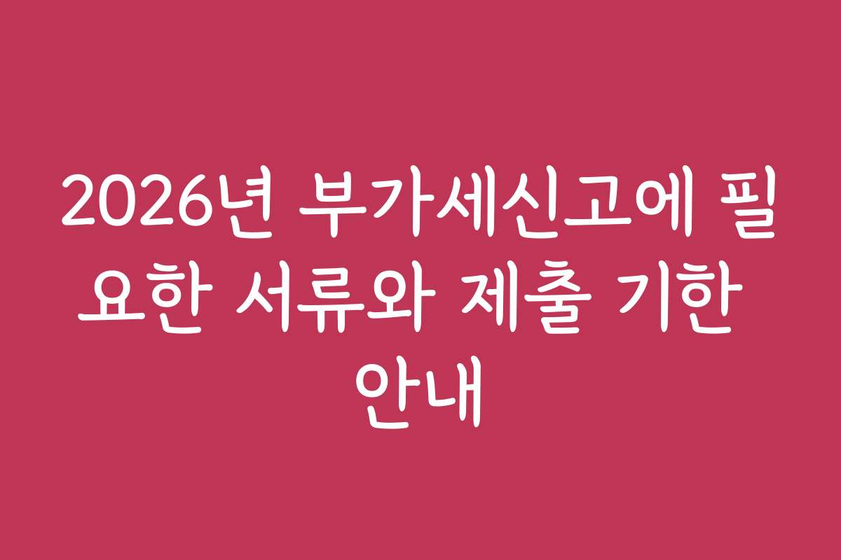 2026년 부가세신고에 필요한 서류와 제출 기한 안내