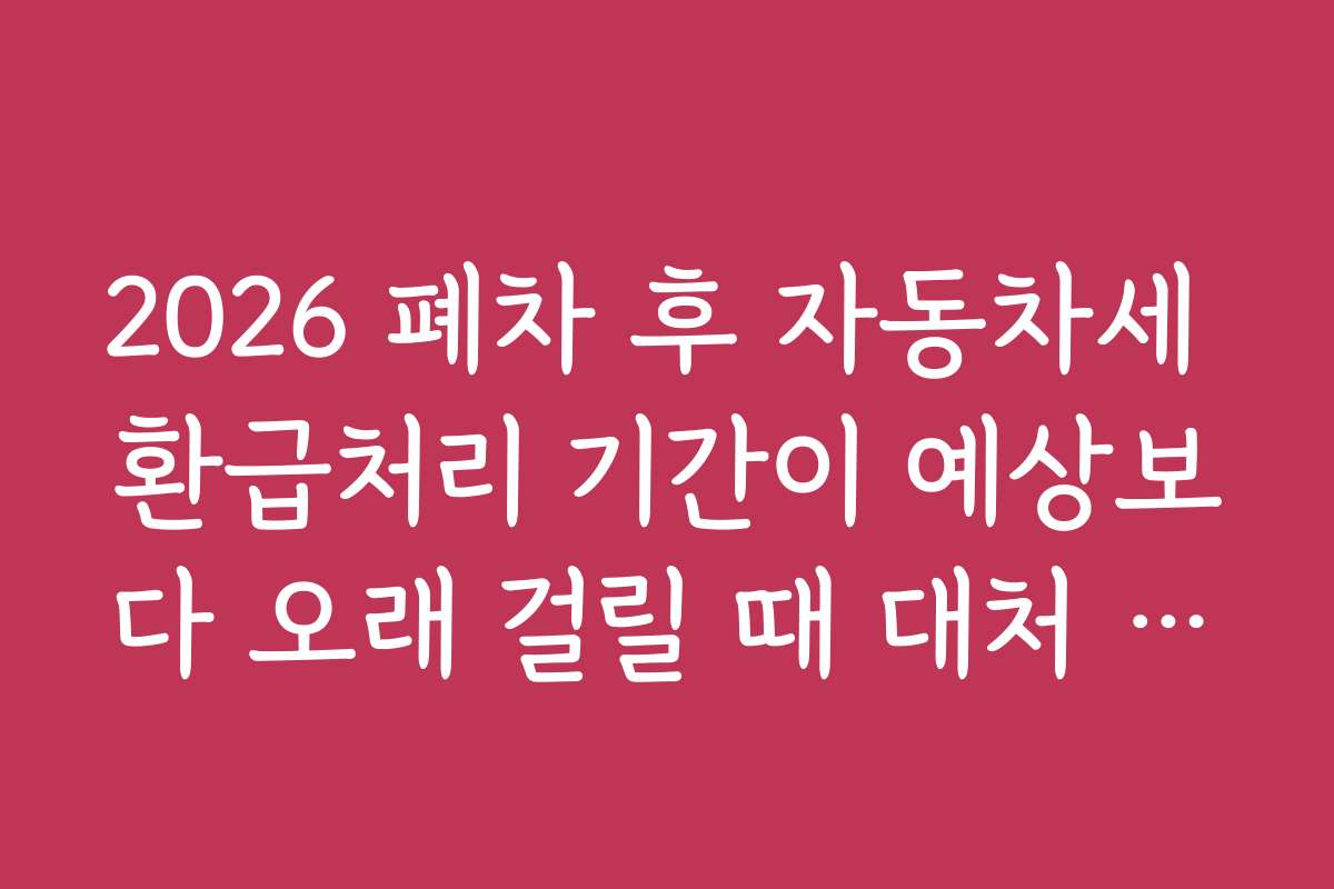 2026 폐차 후 자동차세 환급처리 기간이 예상보다 오래 걸릴 때 대처 방법 안내