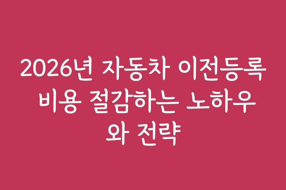 2026년 자동차 이전등록 비용 절감하는 노하우와 전략