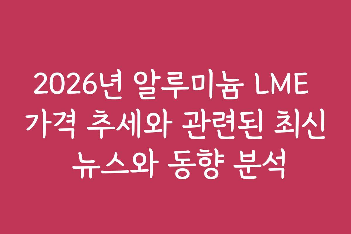 2026년 알루미늄 LME 가격 추세와 관련된 최신 뉴스와 동향 분석