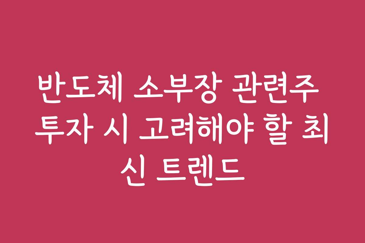 반도체 소부장 관련주 투자 시 고려해야 할 최신 트렌드