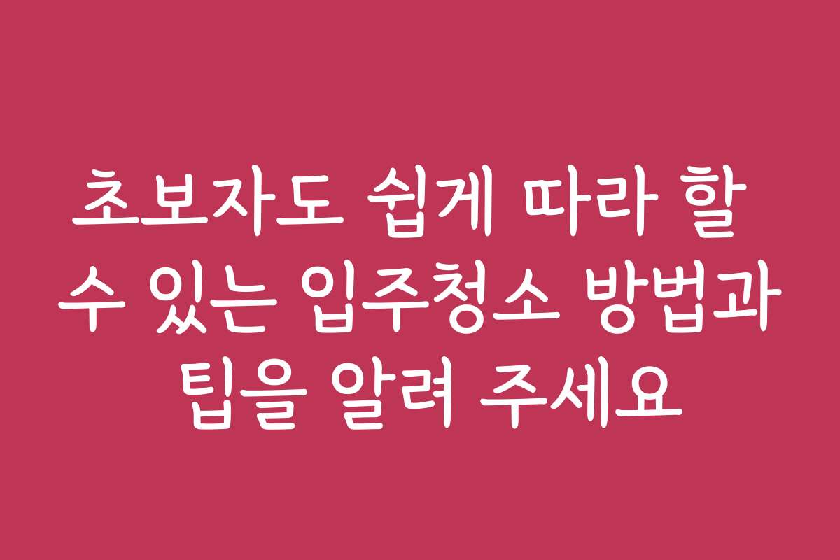 초보자도 쉽게 따라 할 수 있는 입주청소 방법과 팁을 알려 주세요