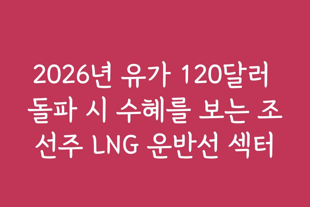 2026년 유가 120달러 돌파 시 수혜를 보는 조선주 LNG 운반선 섹터
