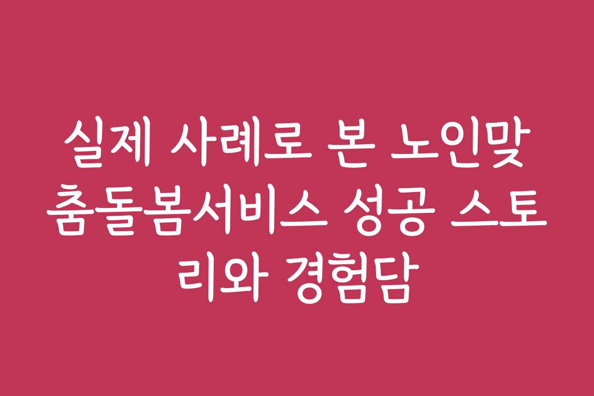 실제 사례로 본 노인맞춤돌봄서비스 성공 스토리와 경험담