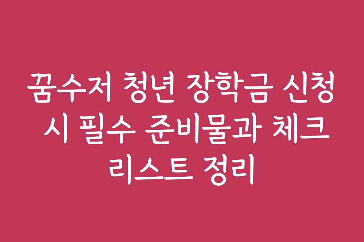 꿈수저 청년 장학금 신청 시 필수 준비물과 체크리스트 정리