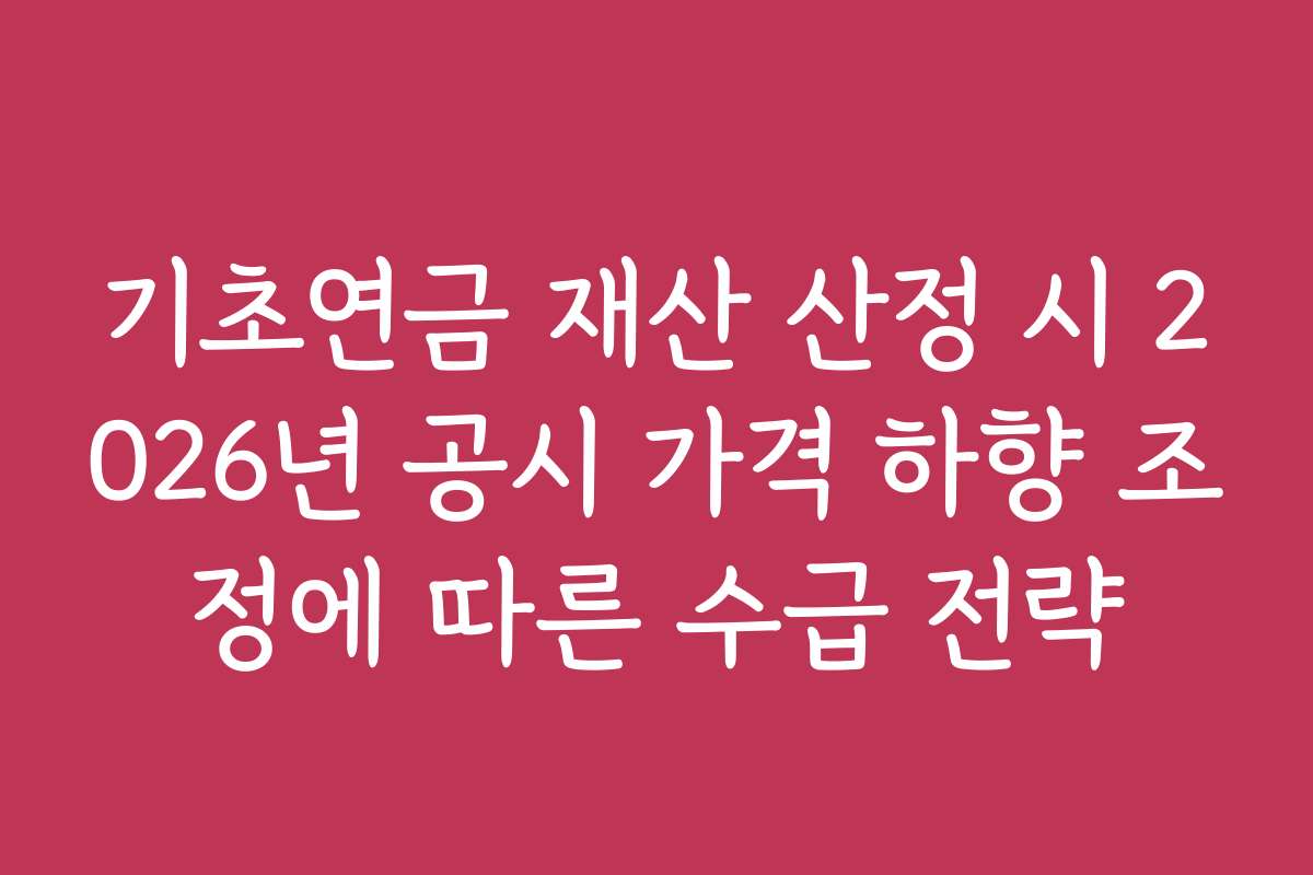 기초연금 재산 산정 시 2026년 공시 가격 하향 조정에 따른 수급 전략