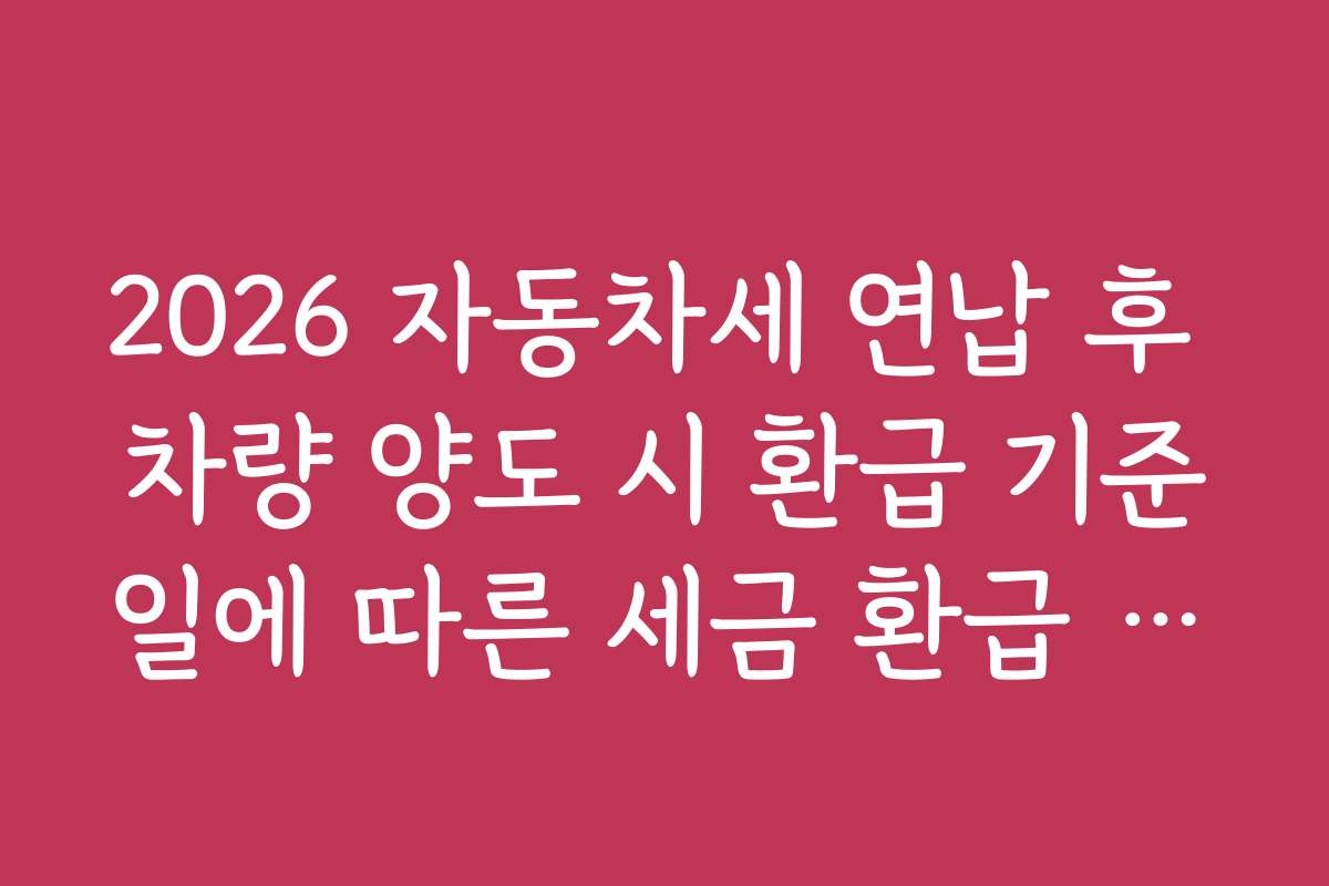 2026 자동차세 연납 후 차량 양도 시 환급 기준일에 따른 세금 환급 전략과 실전 노하우