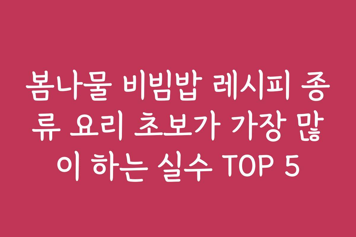 봄나물 비빔밥 레시피 종류 요리 초보가 가장 많이 하는 실수 TOP 5