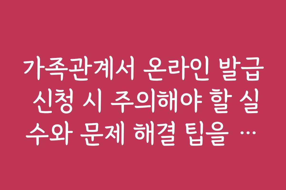 가족관계서 온라인 발급 신청 시 주의해야 할 실수와 문제 해결 팁을 알려드려요