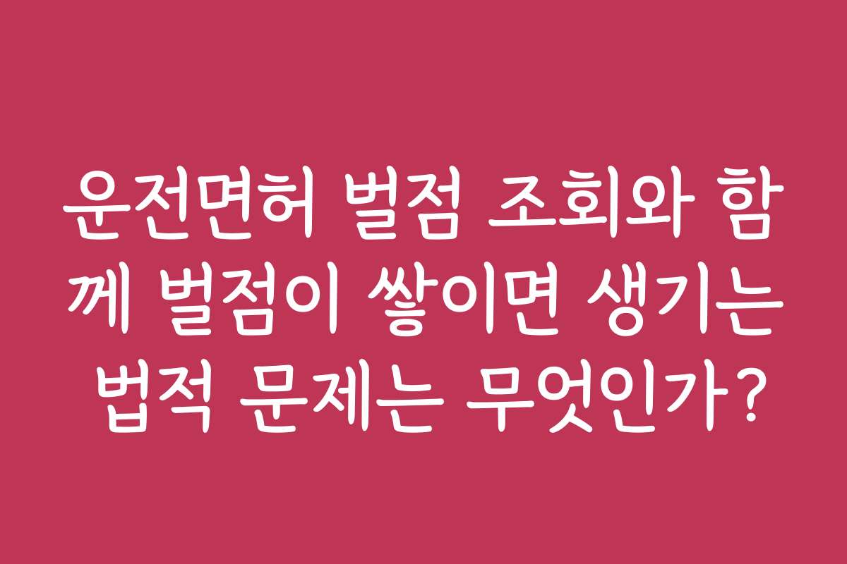 운전면허 벌점 조회와 함께 벌점이 쌓이면 생기는 법적 문제는 무엇인가?