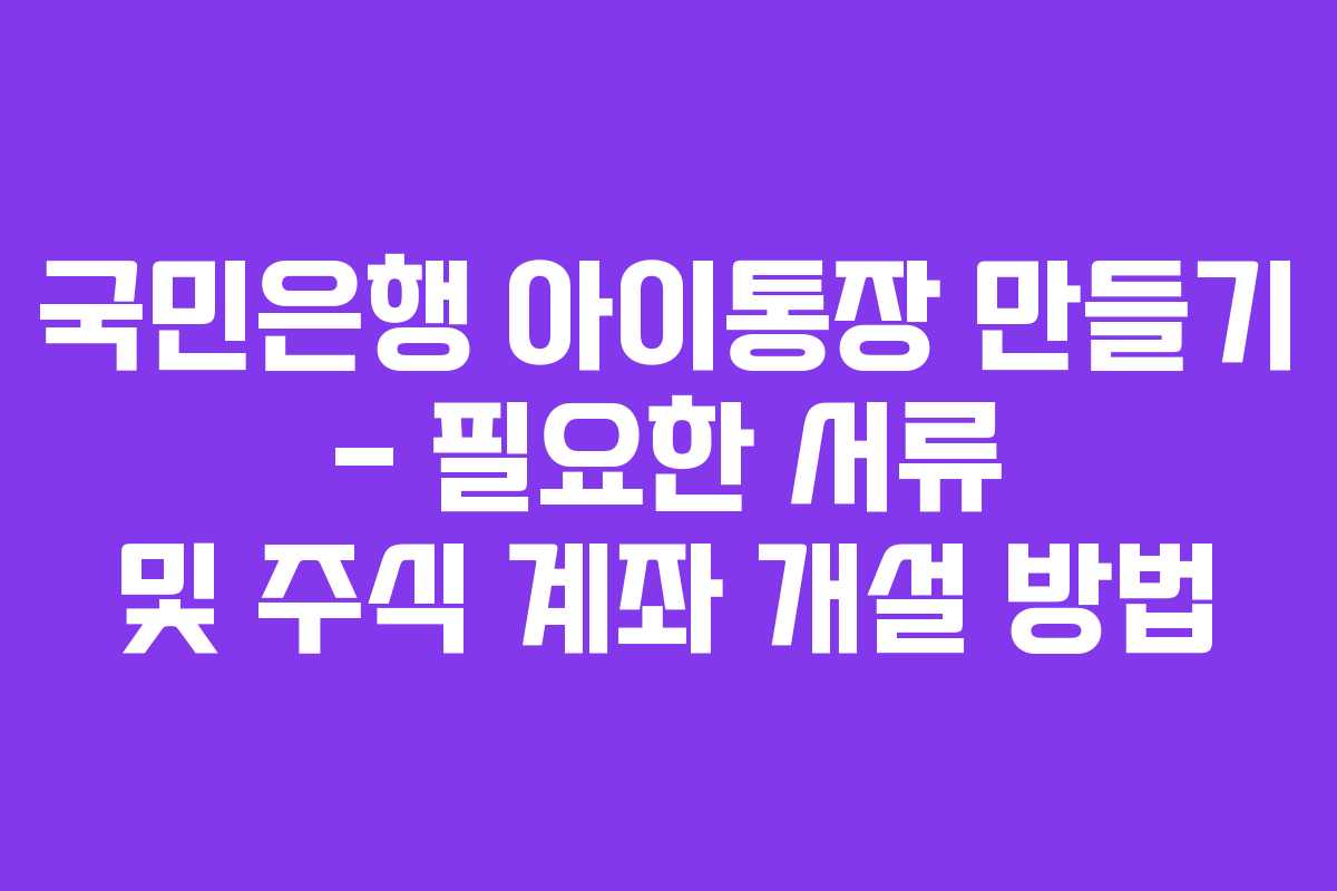 국민은행 아이통장 만들기 – 필요한 서류 및 주식 계좌 개설 방법