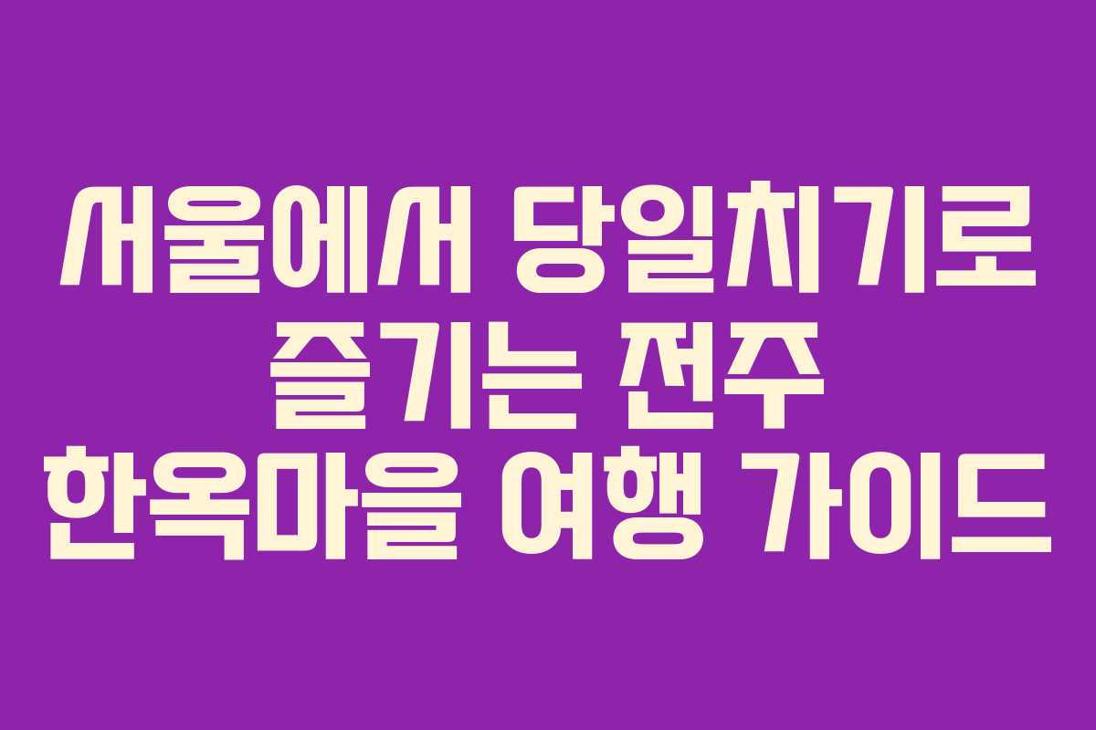 서울에서 당일치기로 즐기는 전주 한옥마을 여행 가이드