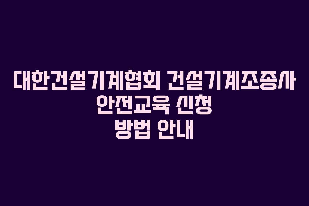 대한건설기계협회 건설기계조종사 안전교육 신청 방법 안내