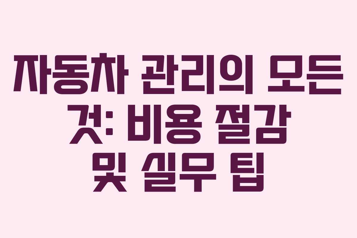 자동차 관리의 모든 것: 비용 절감 및 실무 팁