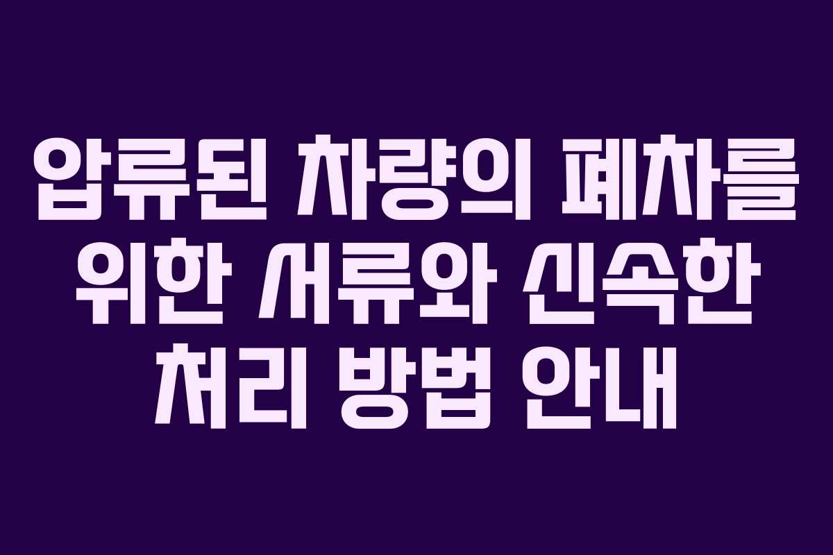 압류된 차량의 폐차를 위한 서류와 신속한 처리 방법 안내