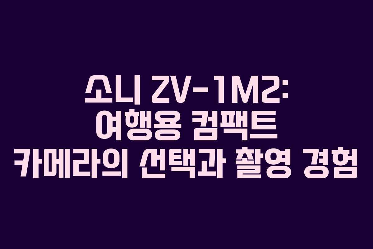 소니 ZV-1M2: 여행용 컴팩트 카메라의 선택과 촬영 경험