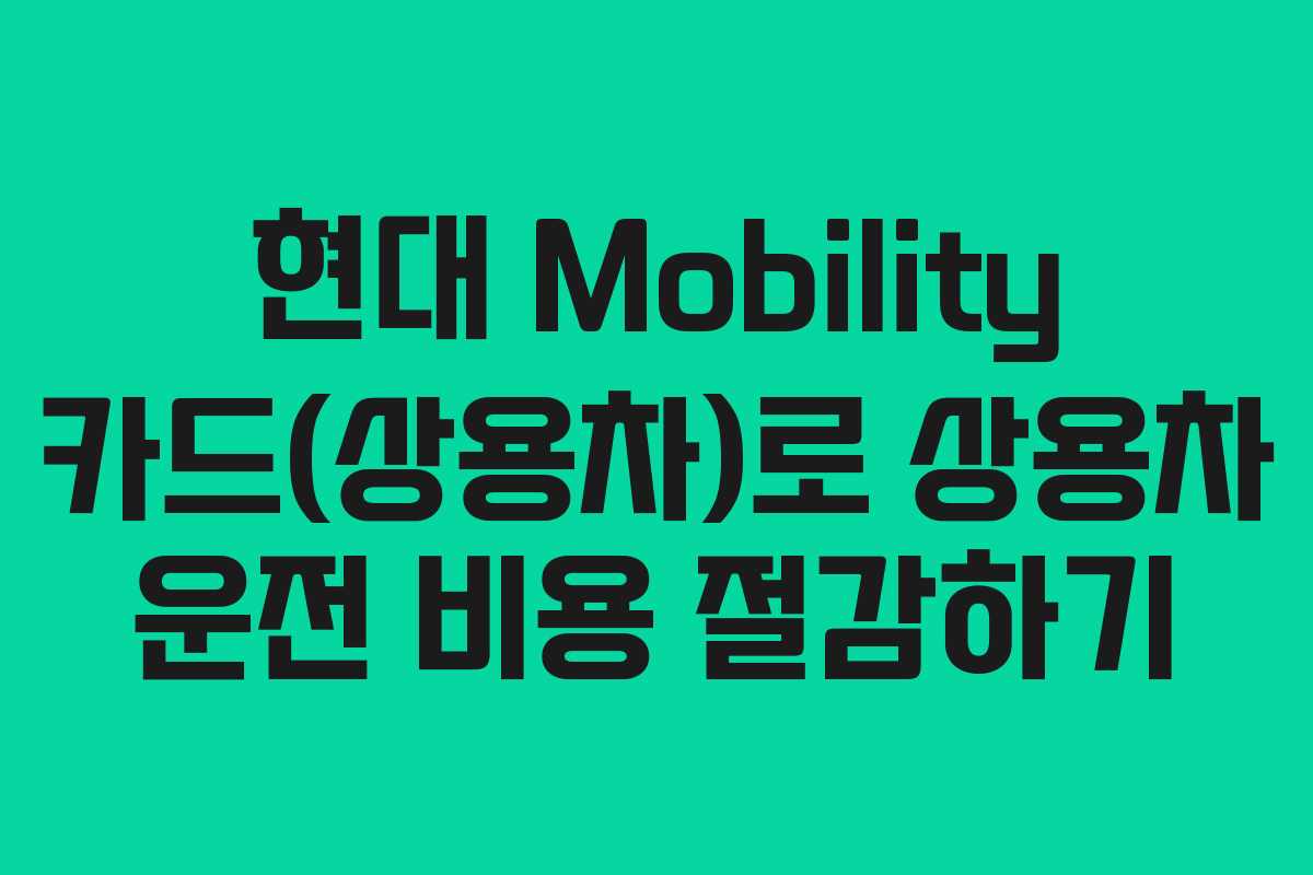 현대 Mobility 카드(상용차)로 상용차 운전 비용 절감하기