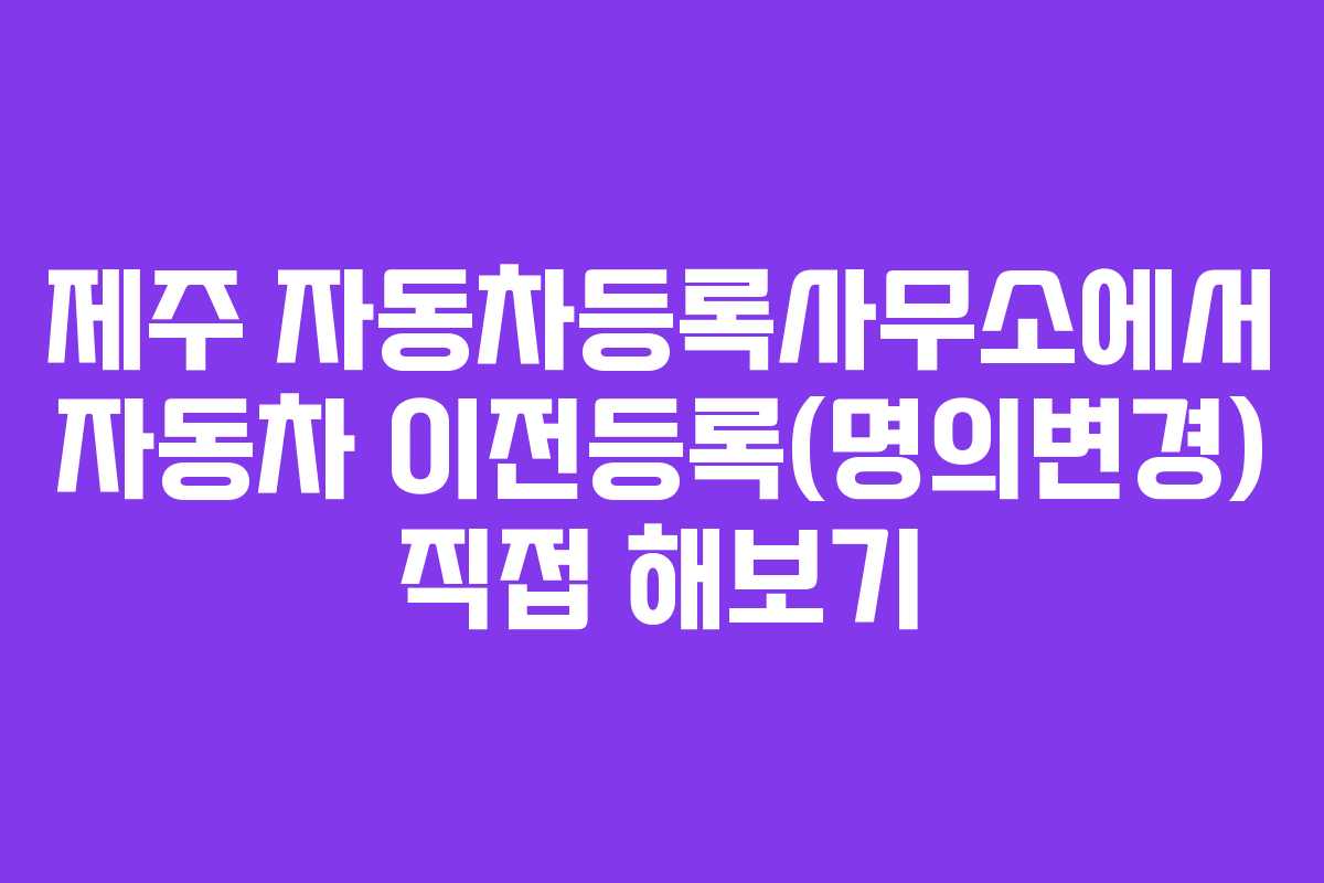 제주 자동차등록사무소에서 자동차 이전등록(명의변경) 직접 해보기