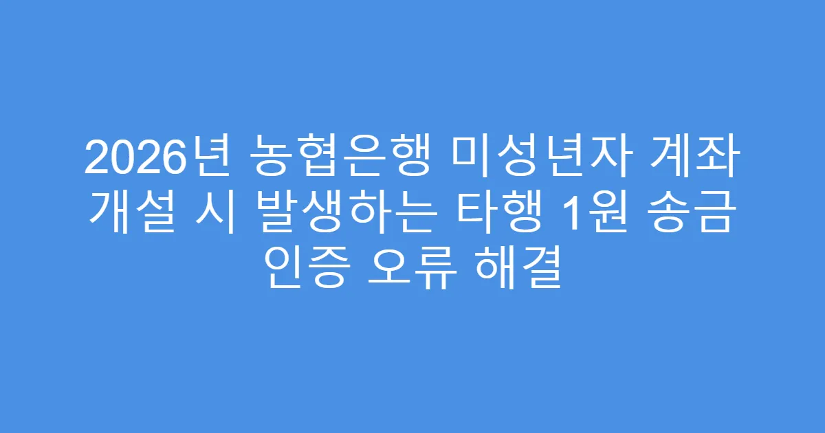 2026년 농협은행 미성년자 계좌 개설 시 발생하는 타행 1원 송금 인증 오류 해결