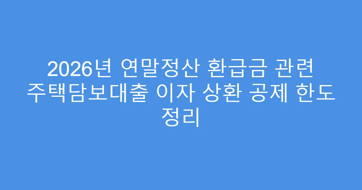 2026년 연말정산 환급금 관련 주택담보대출 이자 상환 공제 한도 정리