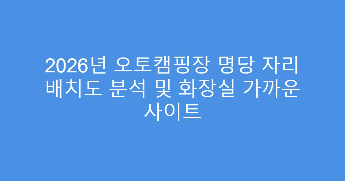 2026년 오토캠핑장 명당 자리 배치도 분석 및 화장실 가까운 사이트