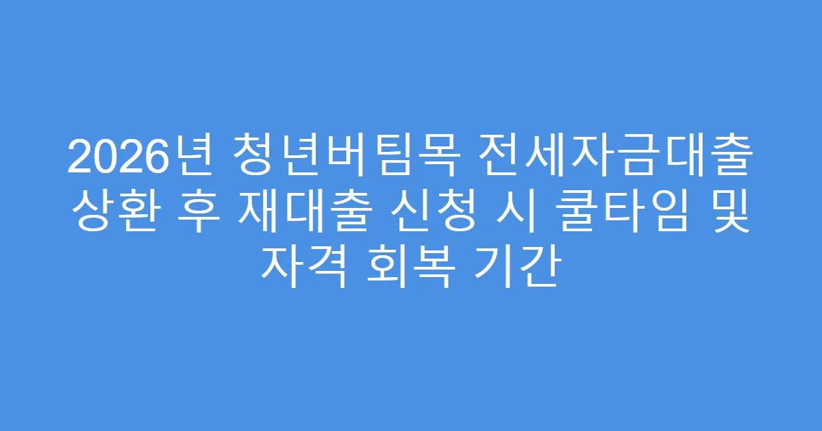 2026년 청년버팀목 전세자금대출 상환 후 재대출 신청 시 쿨타임 및 자격 회복 기간