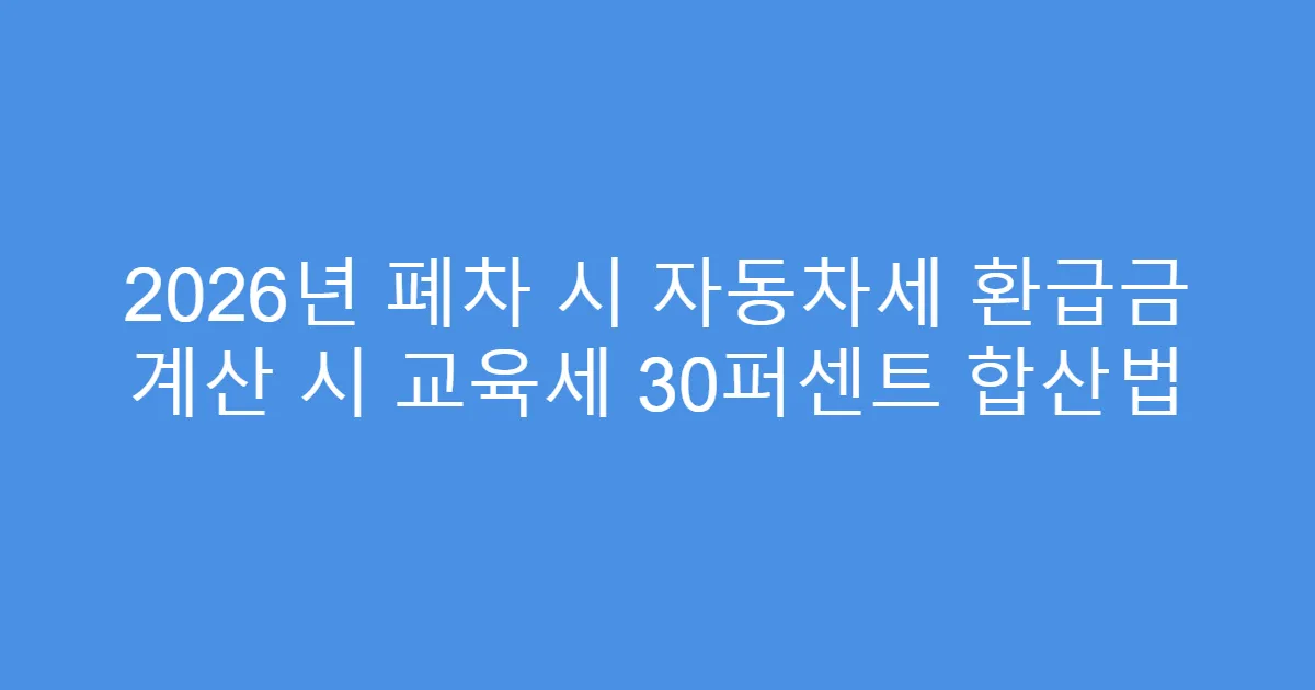2026년 폐차 시 자동차세 환급금 계산 시 교육세 30퍼센트 합산법
