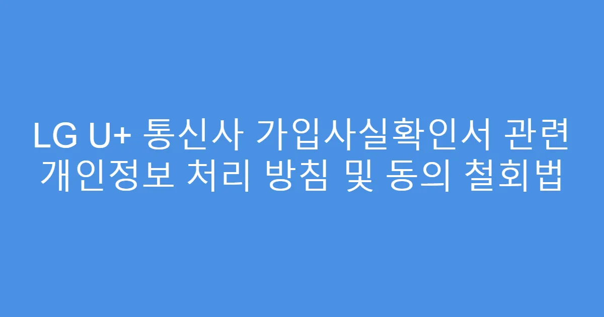 LG U+ 통신사 가입사실확인서 관련 개인정보 처리 방침 및 동의 철회법