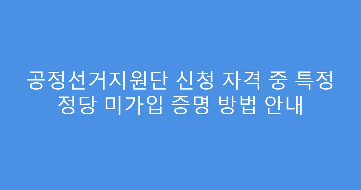 공정선거지원단 신청 자격 중 특정 정당 미가입 증명 방법 안내