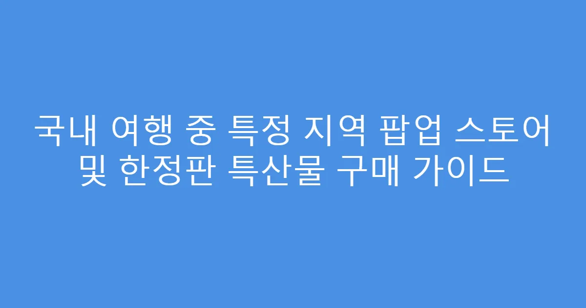 국내 여행 중 특정 지역 팝업 스토어 및 한정판 특산물 구매 가이드