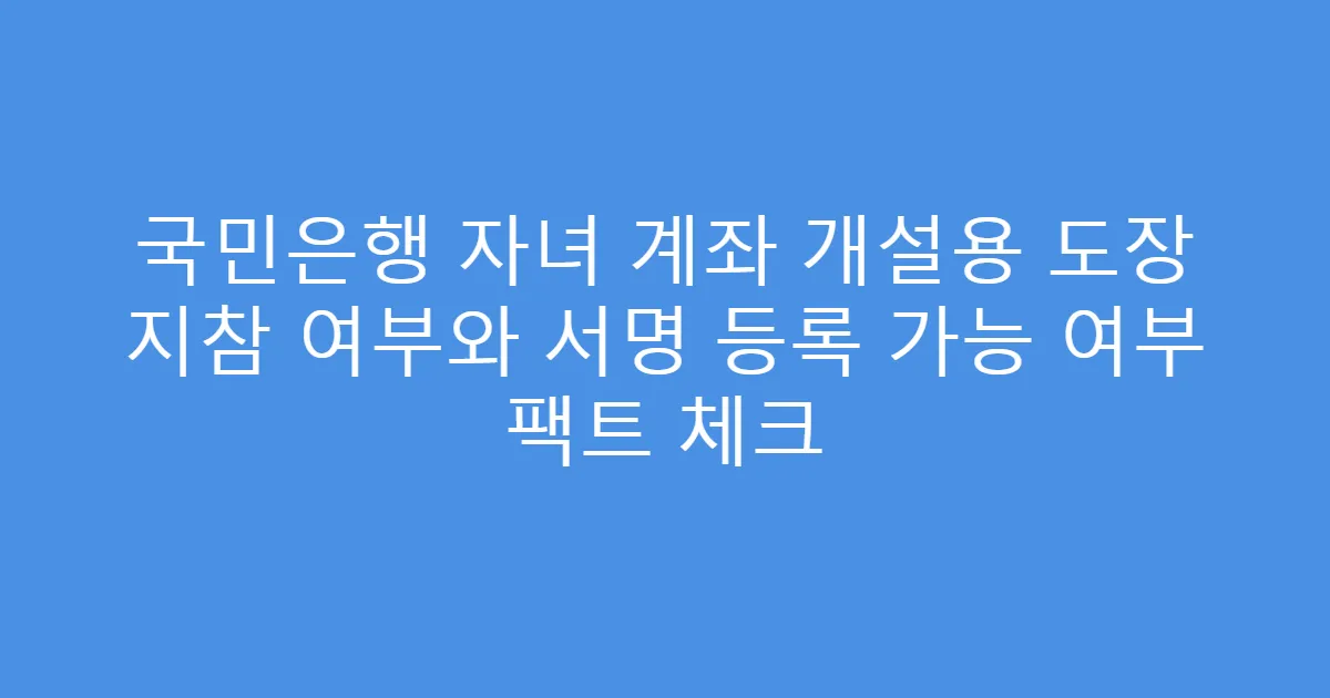 국민은행 자녀 계좌 개설용 도장 지참 여부와 서명 등록 가능 여부 팩트 체크