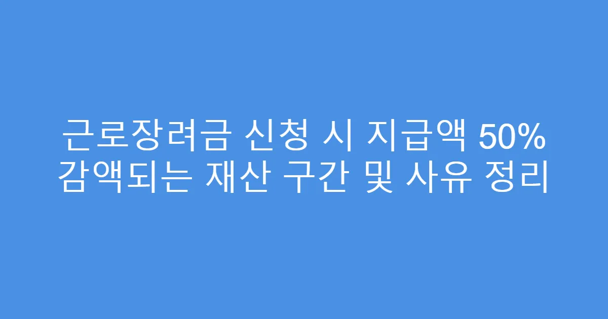 근로장려금 신청 시 지급액 50% 감액되는 재산 구간 및 사유 정리