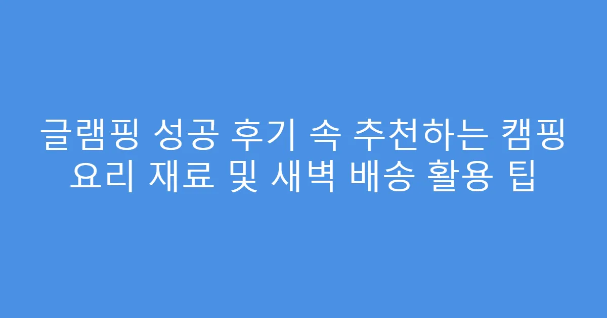 글램핑 성공 후기 속 추천하는 캠핑 요리 재료 및 새벽 배송 활용 팁