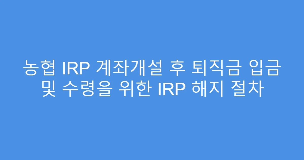 농협 IRP 계좌개설 후 퇴직금 입금 및 수령을 위한 IRP 해지 절차