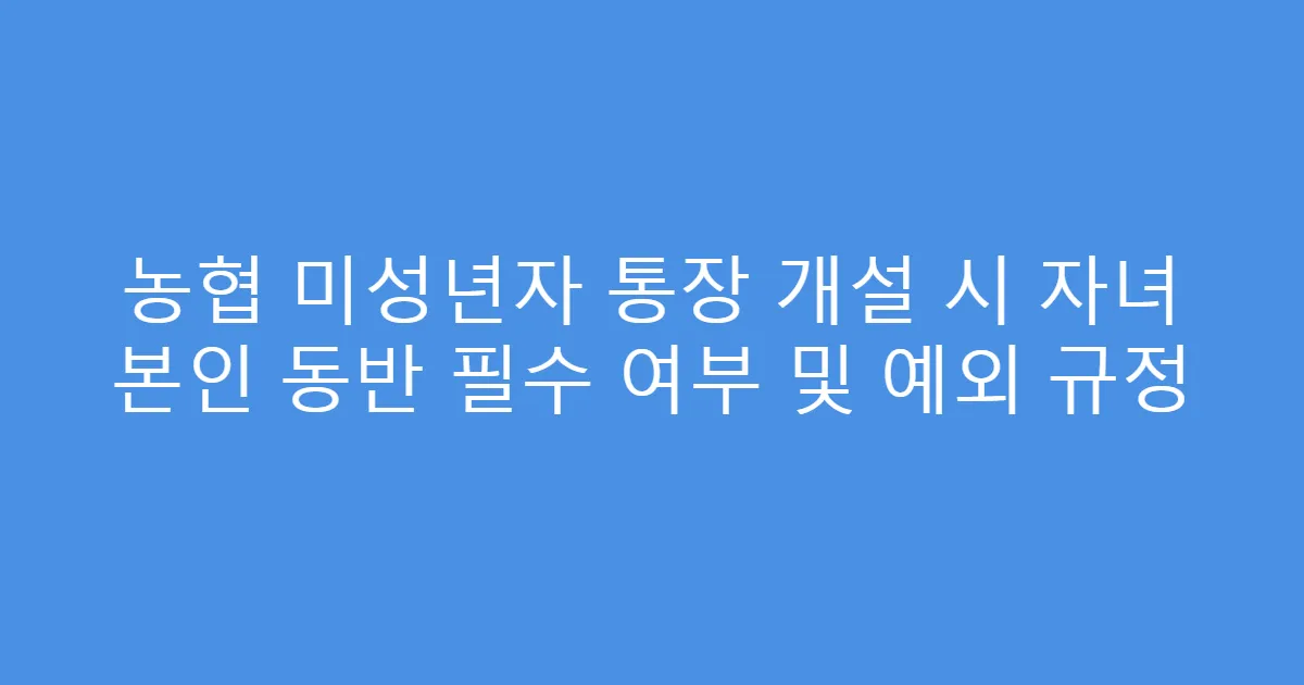 농협 미성년자 통장 개설 시 자녀 본인 동반 필수 여부 및 예외 규정