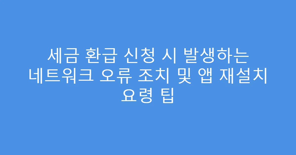 세금 환급 신청 시 발생하는 네트워크 오류 조치 및 앱 재설치 요령 팁