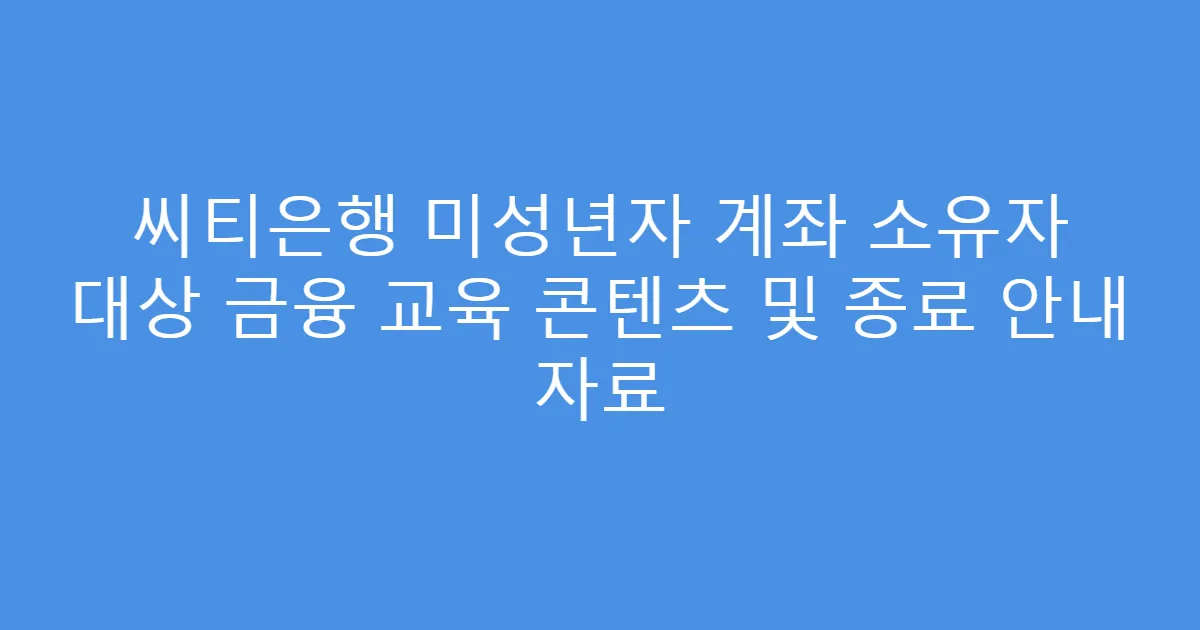 씨티은행 미성년자 계좌 소유자 대상 금융 교육 콘텐츠 및 종료 안내 자료