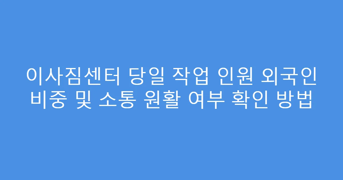 이사짐센터 당일 작업 인원 외국인 비중 및 소통 원활 여부 확인 방법