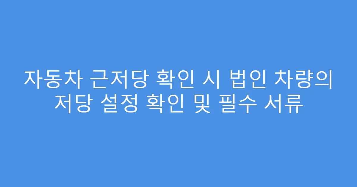 자동차 근저당 확인 시 법인 차량의 저당 설정 확인 및 필수 서류