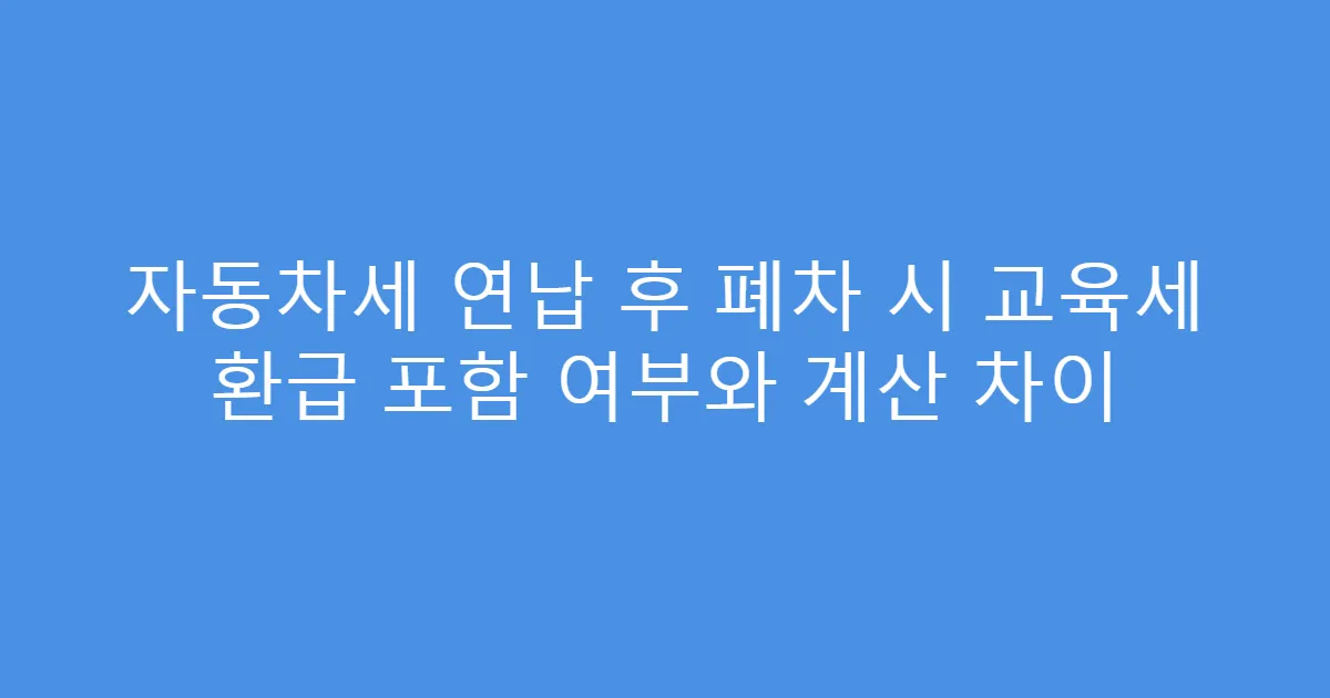 자동차세 연납 후 폐차 시 교육세 환급 포함 여부와 계산 차이