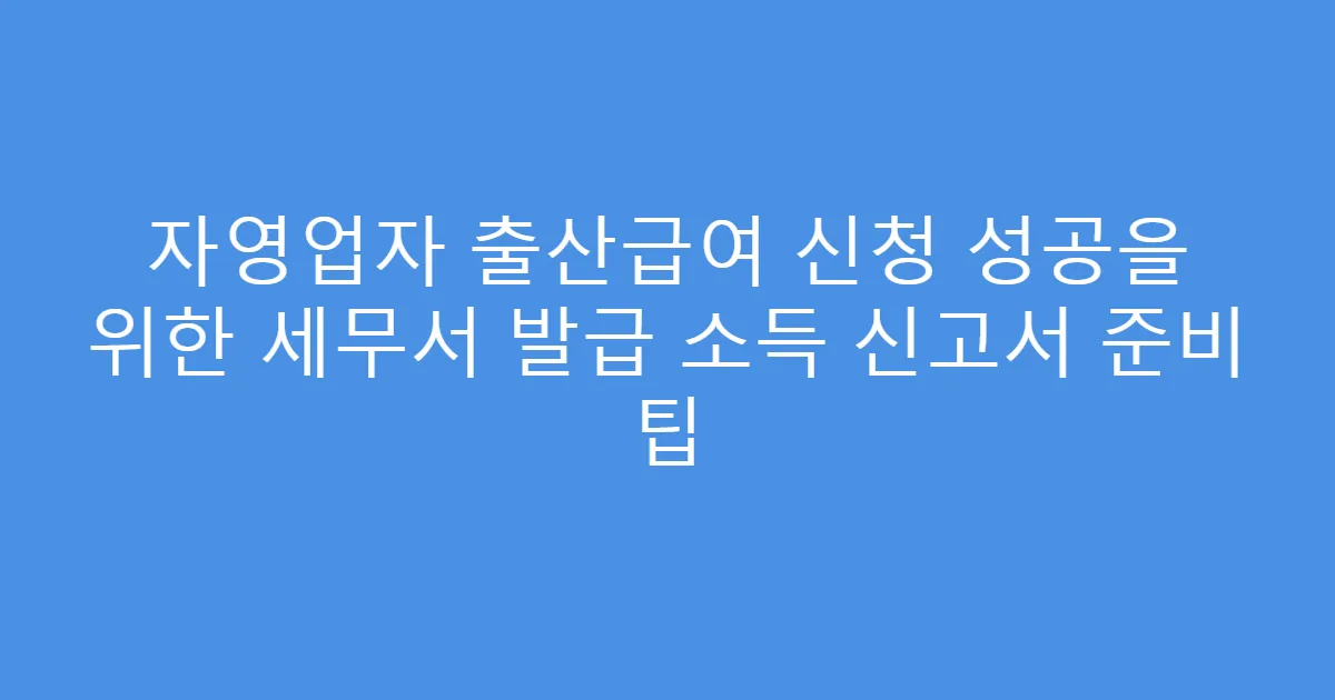 자영업자 출산급여 신청 성공을 위한 세무서 발급 소득 신고서 준비 팁