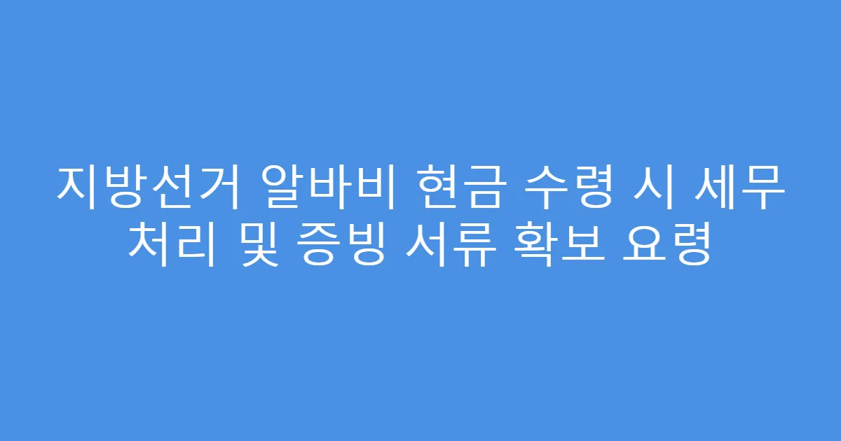 지방선거 알바비 현금 수령 시 세무 처리 및 증빙 서류 확보 요령