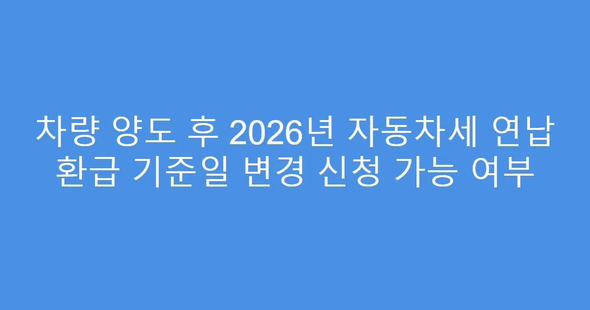 차량 양도 후 2026년 자동차세 연납 환급 기준일 변경 신청 가능 여부