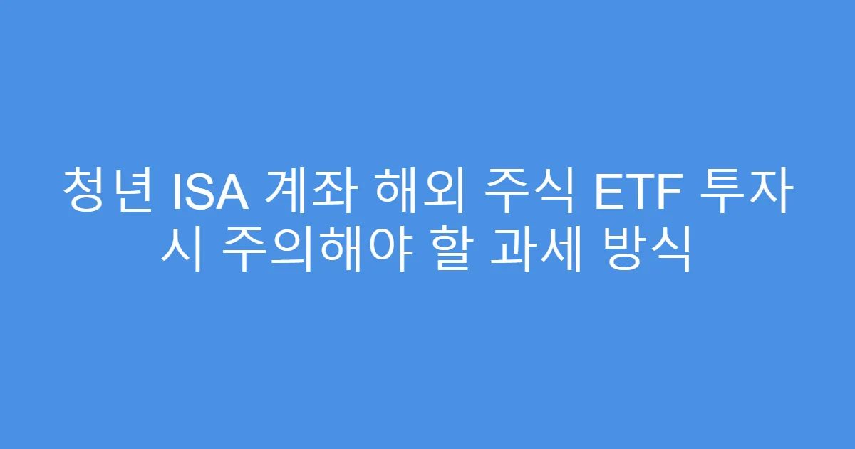청년 ISA 계좌 해외 주식 ETF 투자 시 주의해야 할 과세 방식