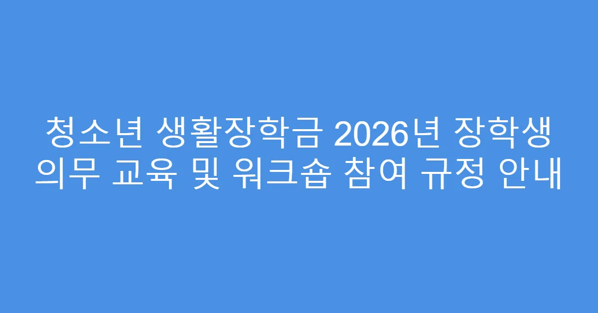 청소년 생활장학금 2026년 장학생 의무 교육 및 워크숍 참여 규정 안내