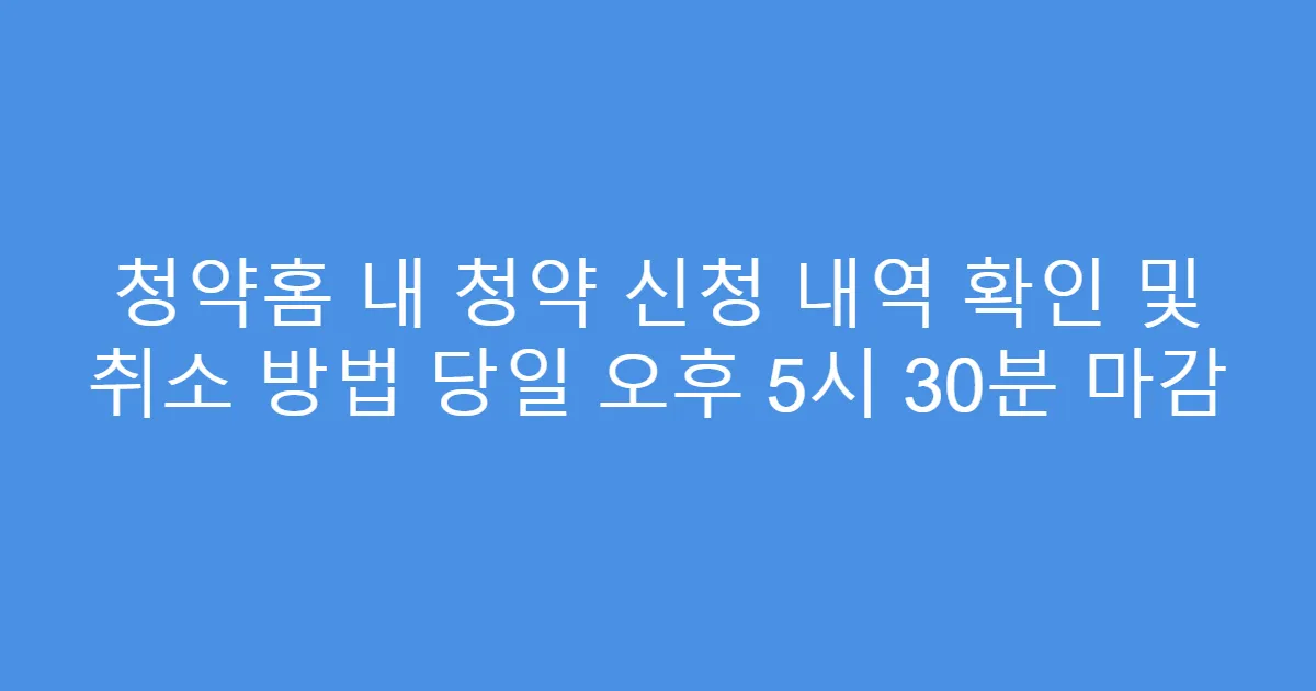 청약홈 내 청약 신청 내역 확인 및 취소 방법 당일 오후 5시 30분 마감