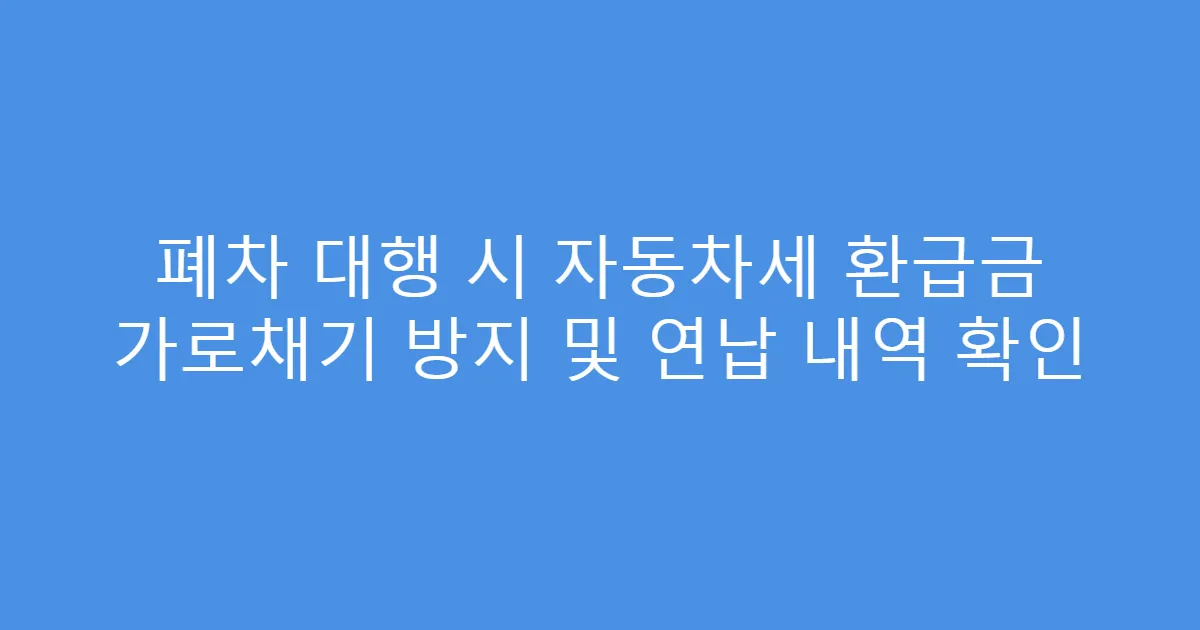폐차 대행 시 자동차세 환급금 가로채기 방지 및 연납 내역 확인