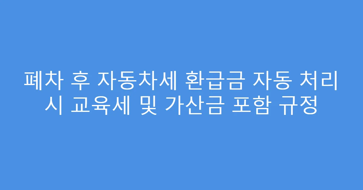 폐차 후 자동차세 환급금 자동 처리 시 교육세 및 가산금 포함 규정