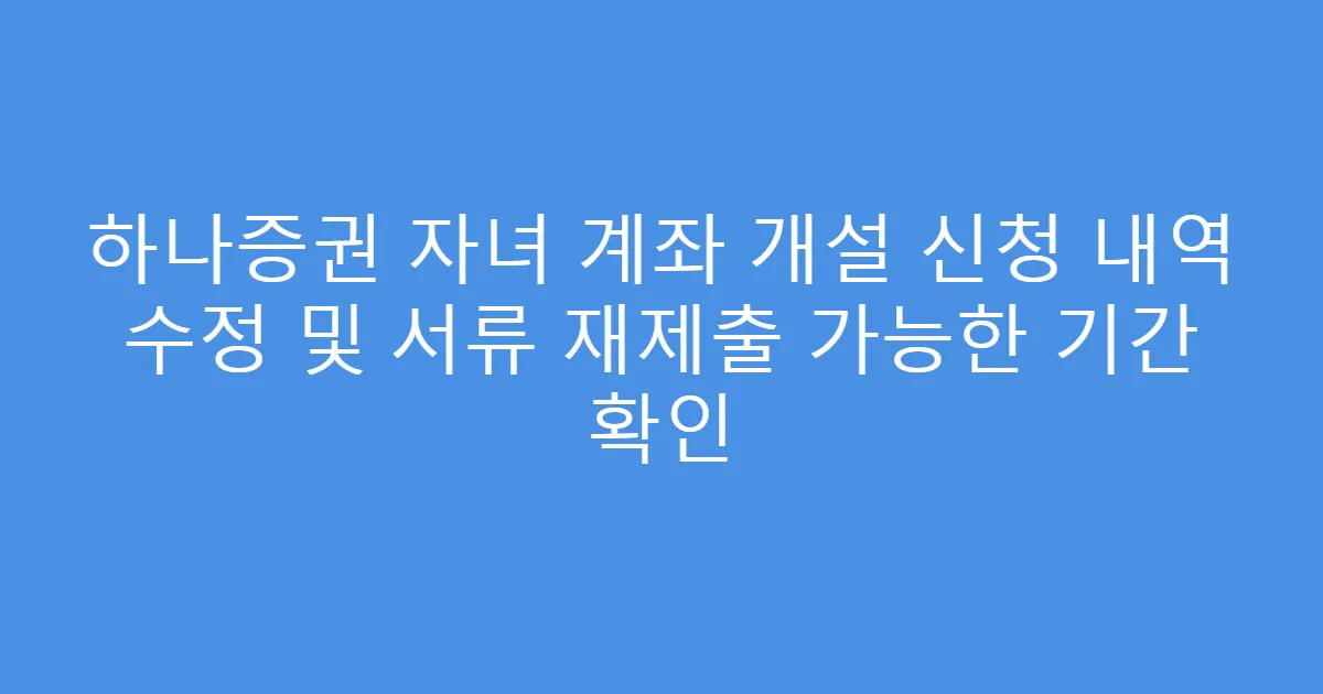 하나증권 자녀 계좌 개설 신청 내역 수정 및 서류 재제출 가능한 기간 확인