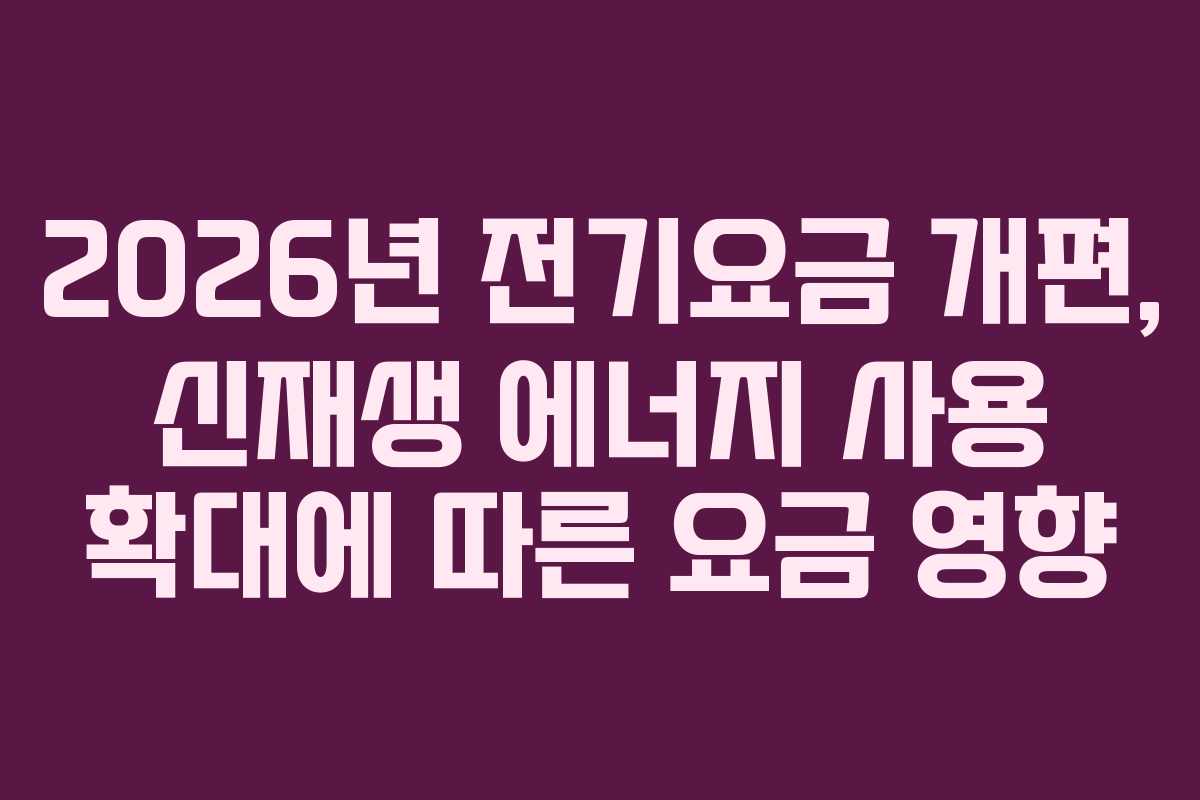 2026년 전기요금 개편, 신재생 에너지 사용 확대에 따른 요금 영향